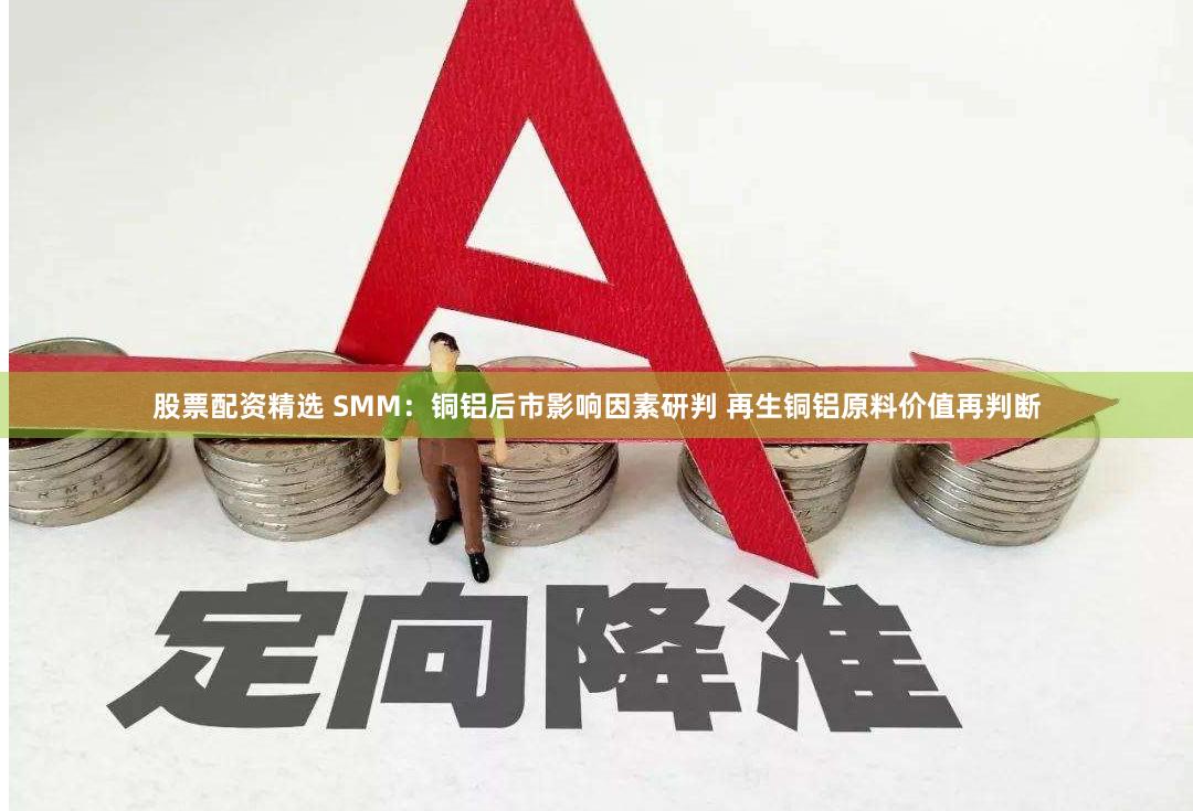 股票配资精选 SMM：铜铝后市影响因素研判 再生铜铝原料价值再判断