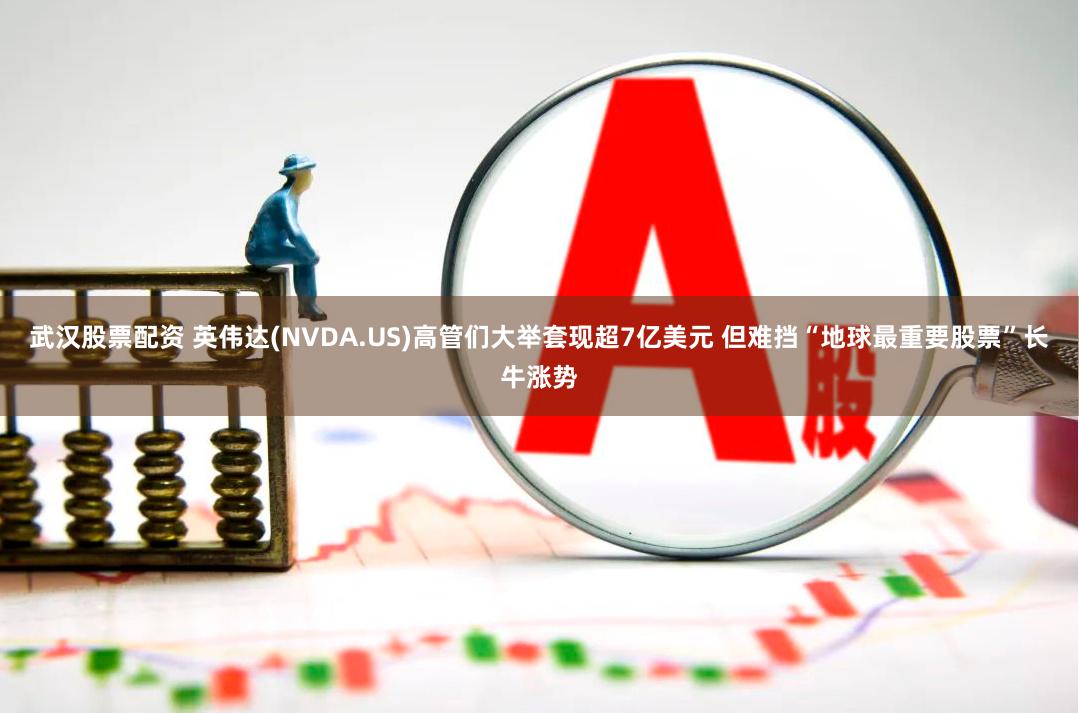 武汉股票配资 英伟达(NVDA.US)高管们大举套现超7亿美元 但难挡“地球最重要股票”长牛涨势