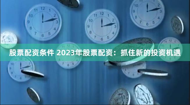 股票配资条件 2023年股票配资：抓住新的投资机遇