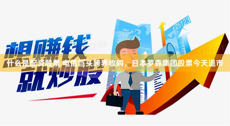 什么是配资股票 电信巨头跨界收购，日本罗森集团股票今天退市