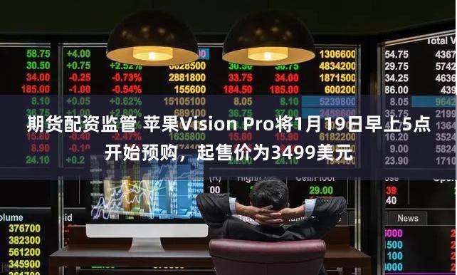 期货配资监管 苹果Vision Pro将1月19日早上5点开始预购，起售价为3499美元