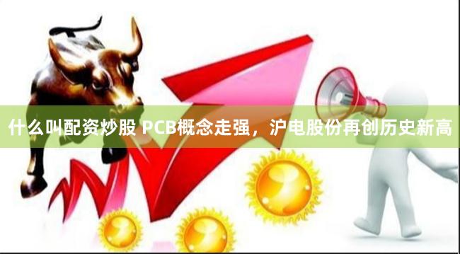 什么叫配资炒股 PCB概念走强，沪电股份再创历史新高