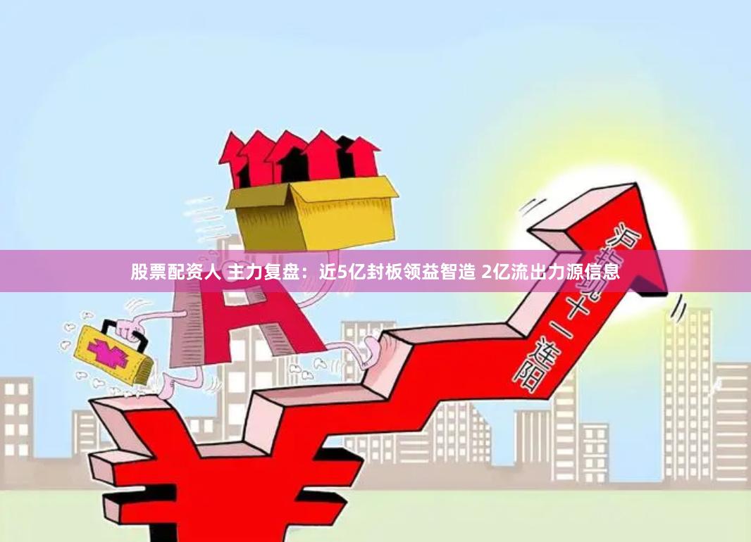 股票配资人 主力复盘：近5亿封板领益智造 2亿流出力源信息