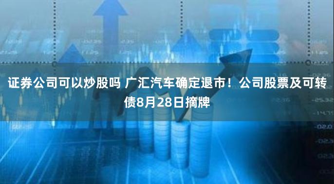 证券公司可以炒股吗 广汇汽车确定退市！公司股票及可转债8月28日摘牌