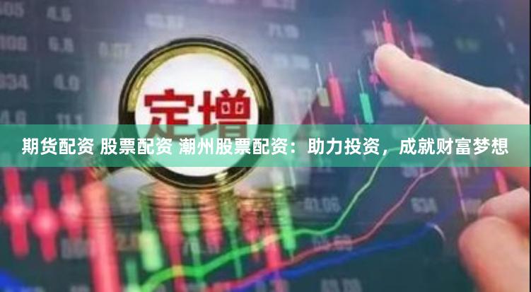 期货配资 股票配资 潮州股票配资：助力投资，成就财富梦想