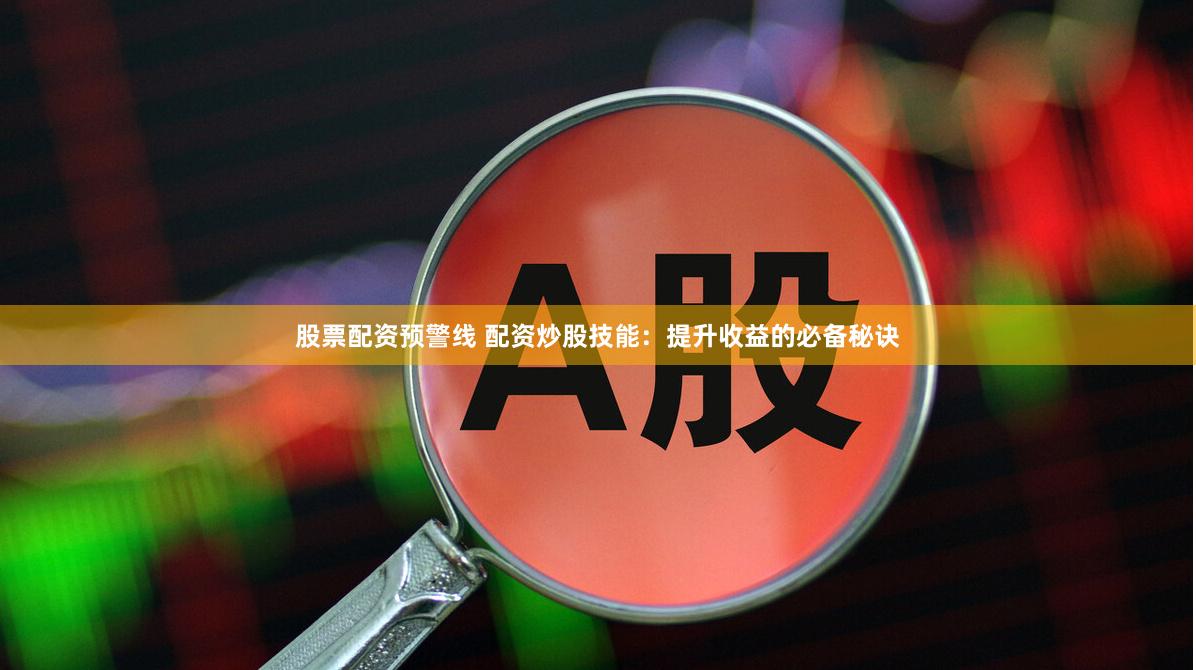 股票配资预警线 配资炒股技能：提升收益的必备秘诀