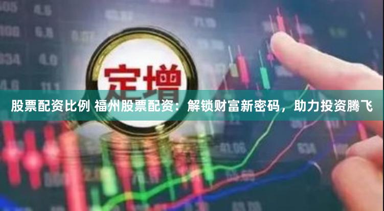 股票配资比例 福州股票配资：解锁财富新密码，助力投资腾飞